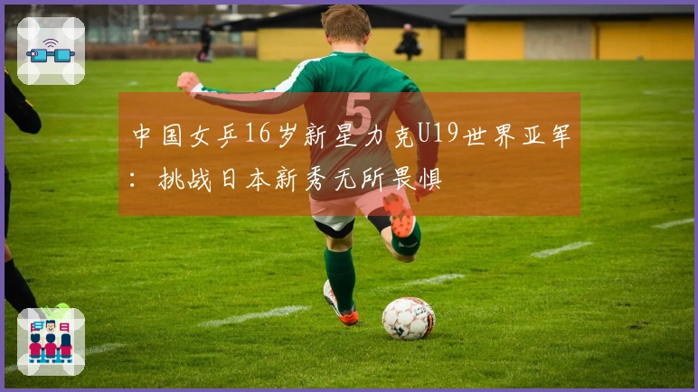 中国女乒16岁新星力克U19世界亚军：挑战日本新秀无所畏惧
