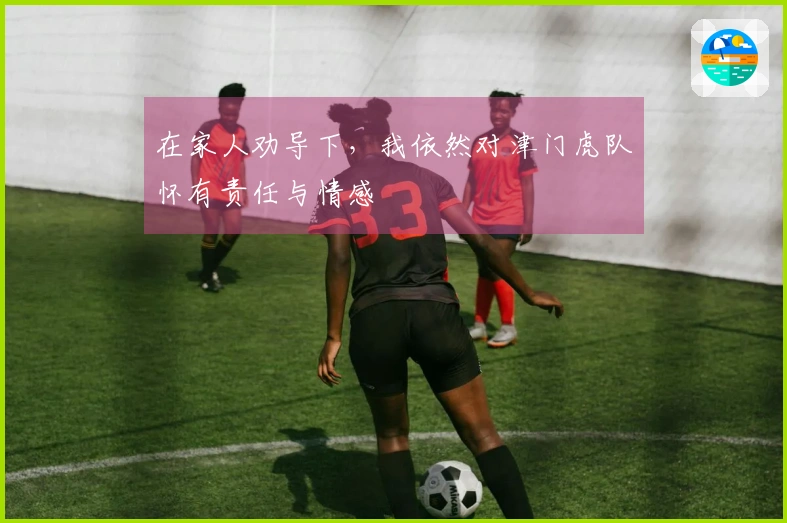 在家人劝导下，我依然对津门虎队怀有责任与情感