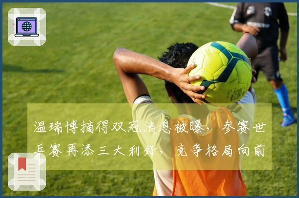 温瑞博摘得双冠消息被曝，参赛世乒赛再添三大利好，竞争格局向前迈进！