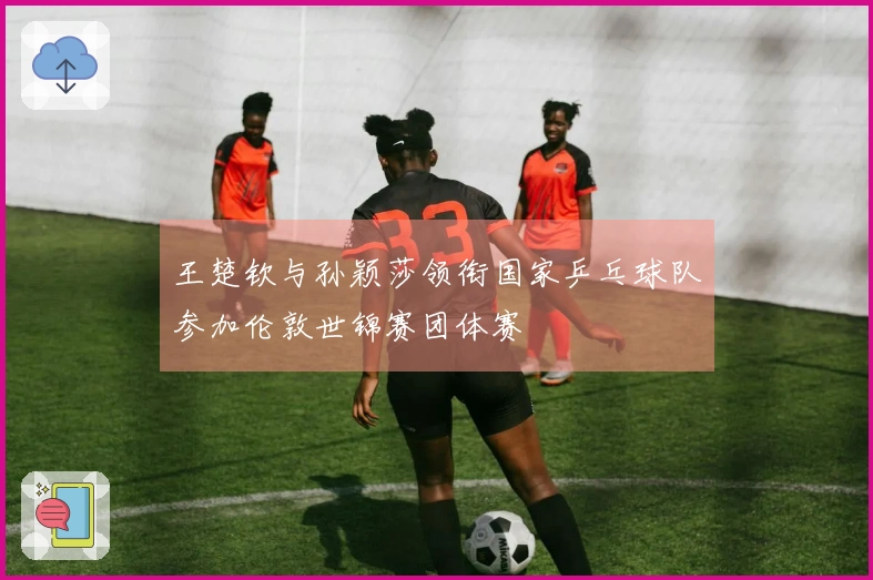 王楚钦与孙颖莎领衔国家乒乓球队参加伦敦世锦赛团体赛