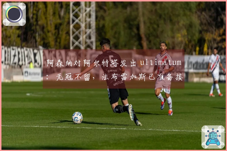 阿森纳对阿尔特塔发出 ultimatum：无冠不留，法布雷加斯已准备接替
