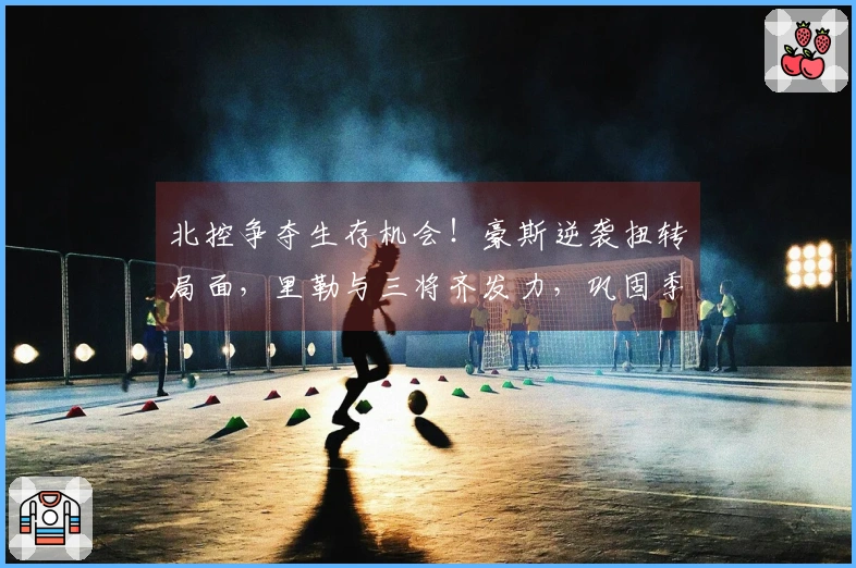 北控争夺生存机会！豪斯逆袭扭转局面，里勒与三将齐发力，巩固季后赛前景