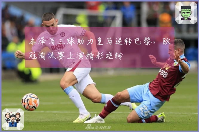 本泽马三球助力皇马逆转巴黎，欧冠淘汰赛上演精彩逆转