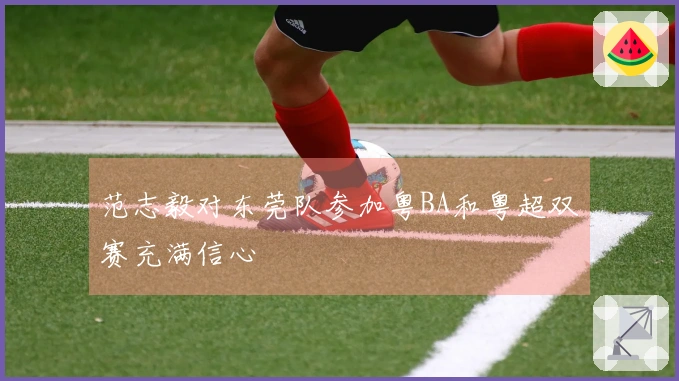 范志毅对东莞队参加粤BA和粤超双赛充满信心