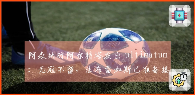 阿森纳对阿尔特塔发出 ultimatum：无冠不留，法布雷加斯已准备接替