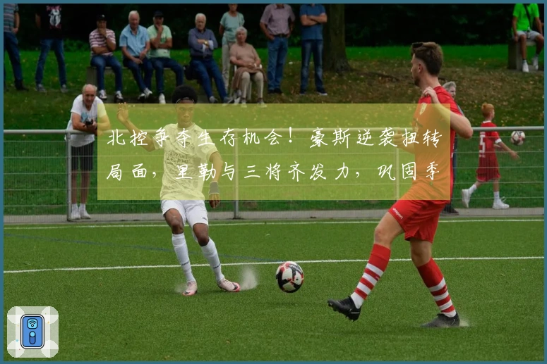 北控争夺生存机会！豪斯逆袭扭转局面，里勒与三将齐发力，巩固季后赛前景