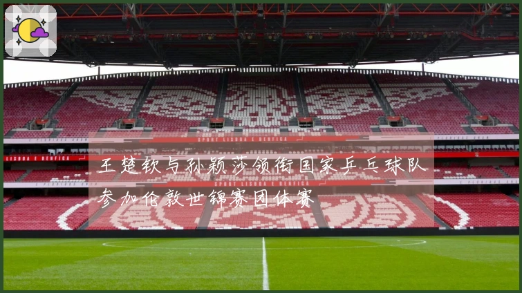 王楚钦与孙颖莎领衔国家乒乓球队参加伦敦世锦赛团体赛