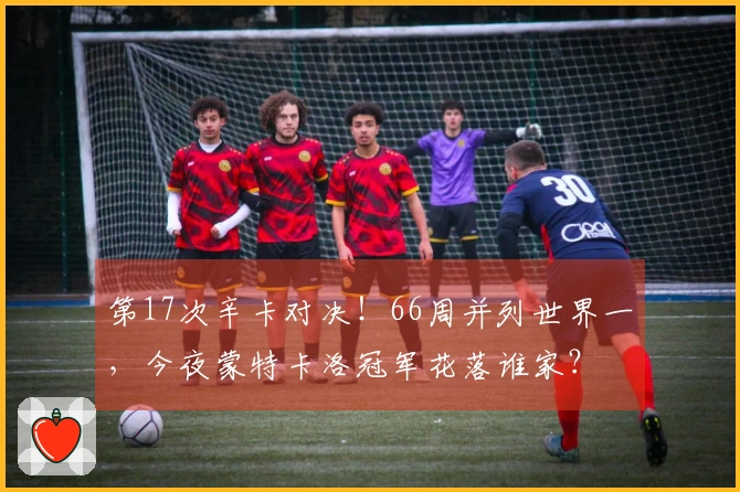 第17次辛卡对决！66周并列世界一，今夜蒙特卡洛冠军花落谁家？