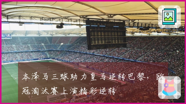 本泽马三球助力皇马逆转巴黎，欧冠淘汰赛上演精彩逆转