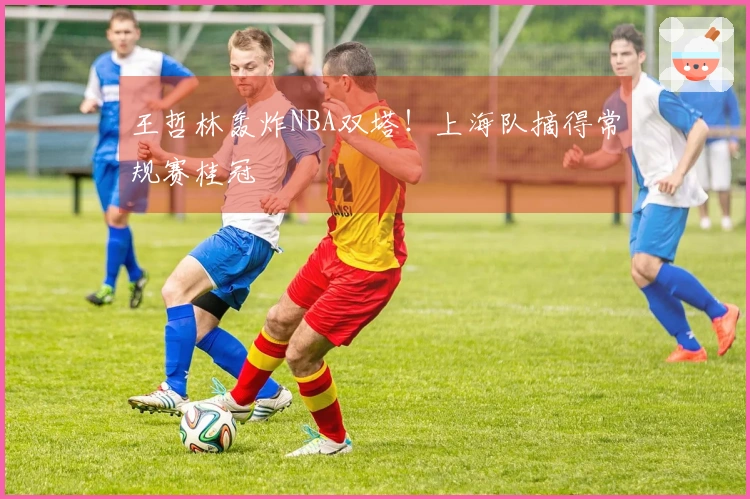 王哲林轰炸NBA双塔！上海队摘得常规赛桂冠
