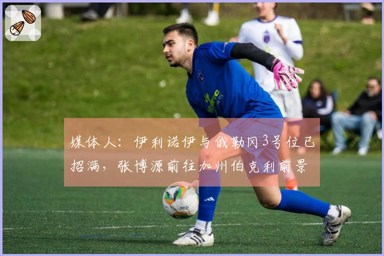 媒体人：伊利诺伊与俄勒冈3号位已招满，张博源前往加州伯克利前景乐观