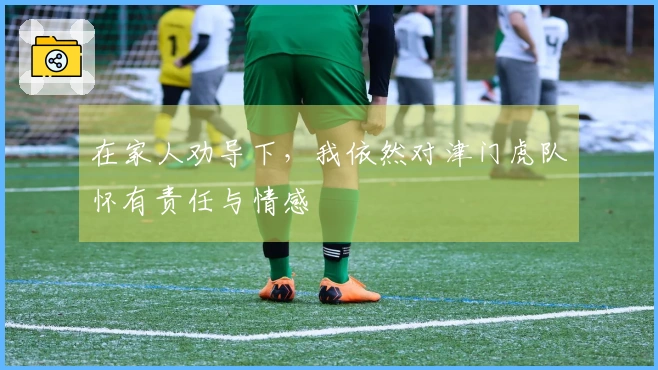 在家人劝导下，我依然对津门虎队怀有责任与情感