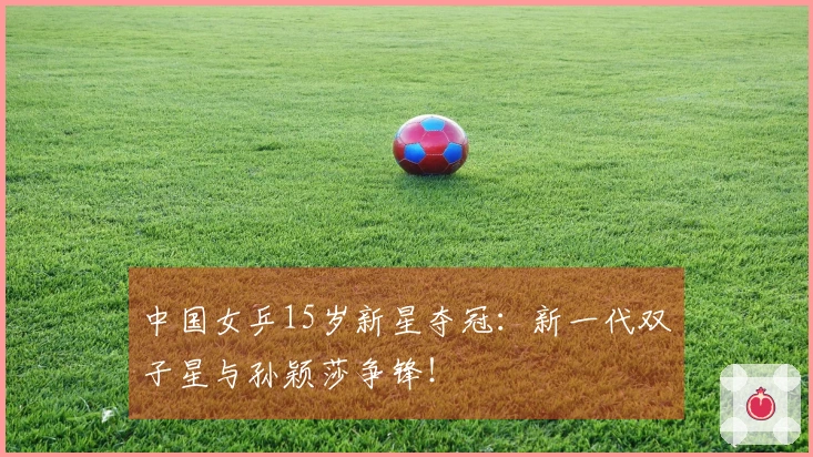 中国女乒15岁新星夺冠：新一代双子星与孙颖莎争锋！