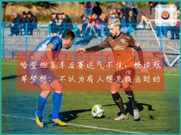 哈登坦言季后赛运气不佳，畅谈冠军梦想：不认为有人想见我当时的心情