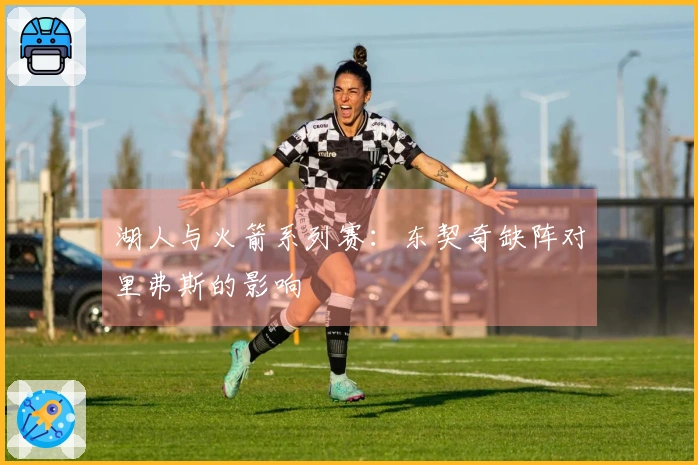 湖人与火箭系列赛：东契奇缺阵对里弗斯的影响