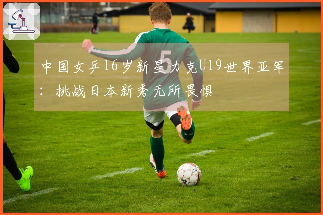 中国女乒16岁新星力克U19世界亚军：挑战日本新秀无所畏惧